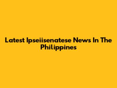 Latest Ipseiisenatese News In The Philippines