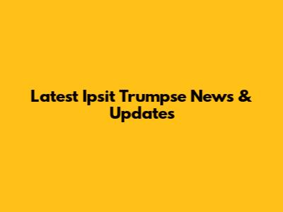 Latest Ipsit Trumpse News & Updates