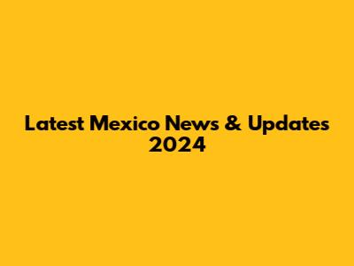 Latest Mexico News & Updates 2024