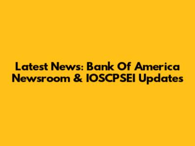Latest News: Bank Of America Newsroom & IOSCPSEI Updates