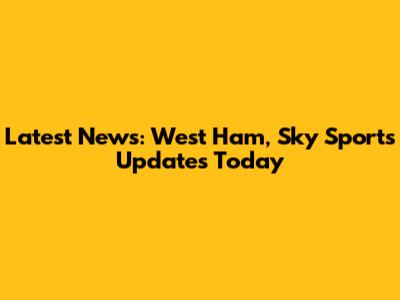 Latest News: West Ham, Sky Sports Updates Today