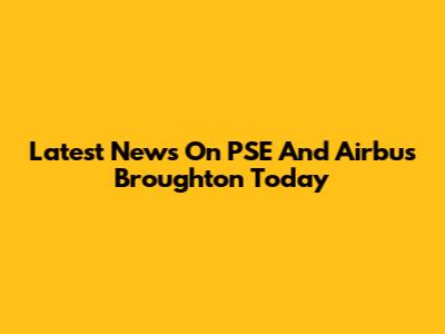 Latest News On PSE And Airbus Broughton Today