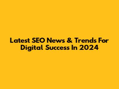 Latest SEO News & Trends For Digital Success In 2024