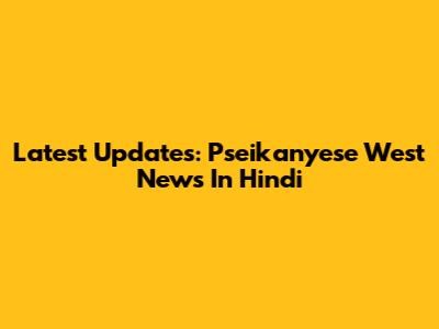 Latest Updates: Pseikanyese West News In Hindi