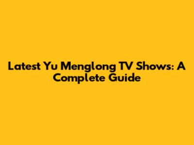 Latest Yu Menglong TV Shows: A Complete Guide