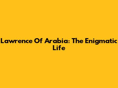 Lawrence Of Arabia: The Enigmatic Life