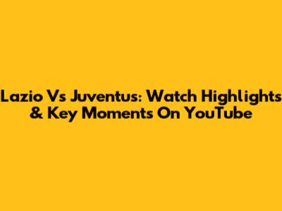 Lazio Vs Juventus: Watch Highlights & Key Moments On YouTube