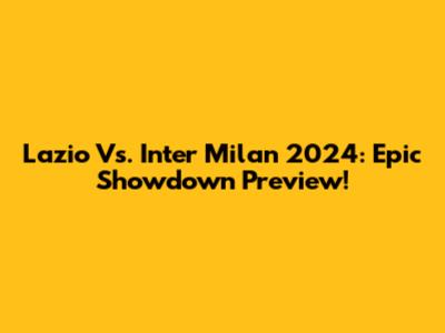 Lazio Vs. Inter Milan 2024: Epic Showdown Preview!