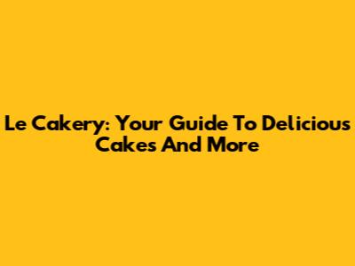 Le Cakery: Your Guide To Delicious Cakes And More
