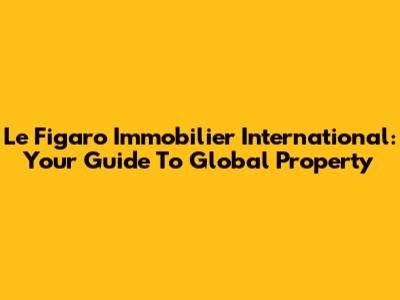 Le Figaro Immobilier International: Your Guide To Global Property
