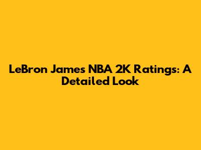 LeBron James' NBA 2K Ratings: A Detailed Look