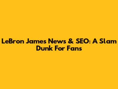 LeBron James News & SEO: A Slam Dunk For Fans