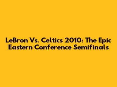LeBron Vs. Celtics 2010: The Epic Eastern Conference Semifinals