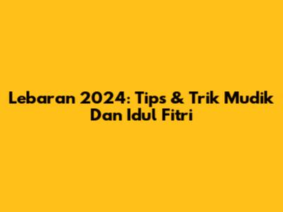 Lebaran 2024: Tips & Trik Mudik Dan Idul Fitri