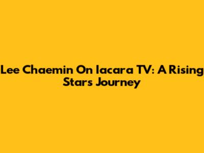 Lee Chaemin On Iacara TV: A Rising Star's Journey