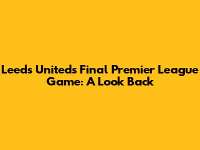 Leeds United's Final Premier League Game: A Look Back