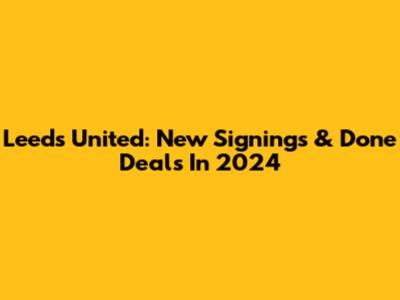 Leeds United: New Signings & Done Deals In 2024