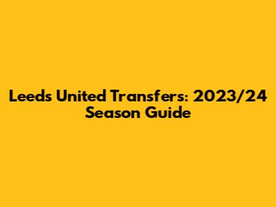 Leeds United Transfers: 2023/24 Season Guide