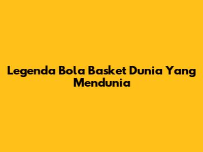 Legenda Bola Basket Dunia Yang Mendunia