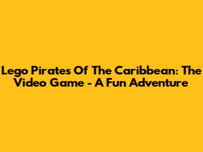 Lego Pirates Of The Caribbean: The Video Game - A Fun Adventure