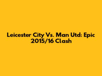 Leicester City Vs. Man Utd: Epic 2015/16 Clash