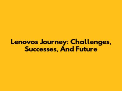 Lenovo's Journey: Challenges, Successes, And Future