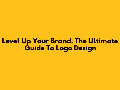 Level Up Your Brand: The Ultimate Guide To Logo Design