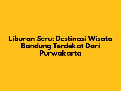 Liburan Seru: Destinasi Wisata Bandung Terdekat Dari Purwakarta