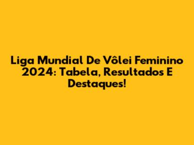 Liga Mundial De Vôlei Feminino 2024: Tabela, Resultados E Destaques!