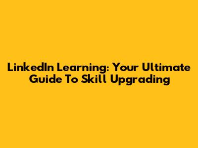 LinkedIn Learning: Your Ultimate Guide To Skill Upgrading