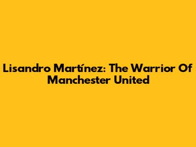 Lisandro Martínez: The Warrior Of Manchester United