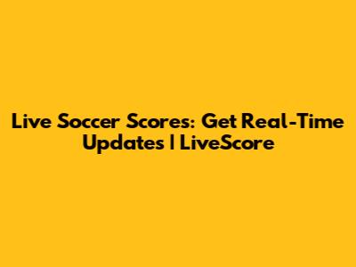 Live Soccer Scores: Get Real-Time Updates | LiveScore