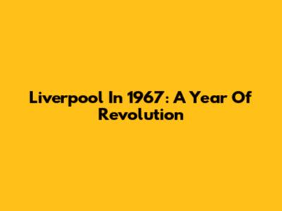 Liverpool In 1967: A Year Of Revolution