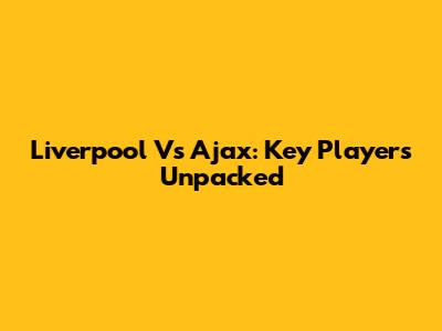 Liverpool Vs Ajax: Key Players Unpacked