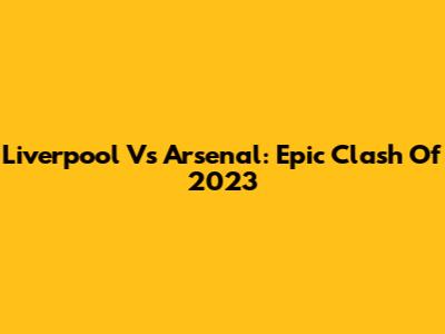 Liverpool Vs Arsenal: Epic Clash Of 2023