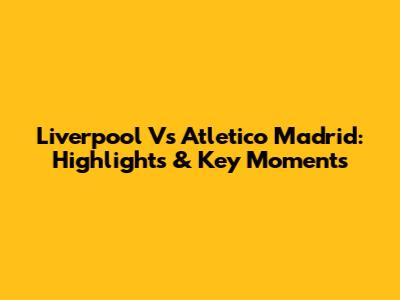 Liverpool Vs Atletico Madrid: Highlights & Key Moments