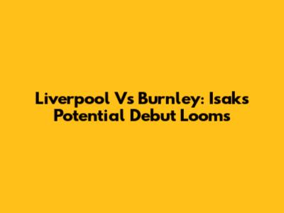 Liverpool Vs Burnley: Isak's Potential Debut Looms