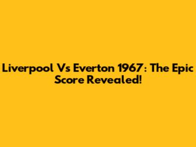 Liverpool Vs Everton 1967: The Epic Score Revealed!