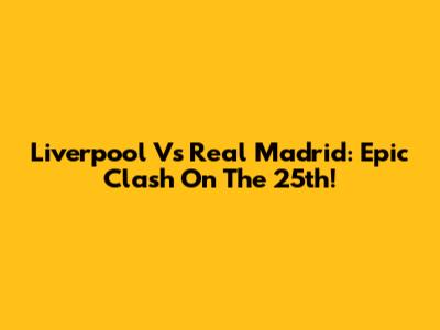 Liverpool Vs Real Madrid: Epic Clash On The 25th!