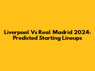 Liverpool Vs Real Madrid 2024: Predicted Starting Lineups