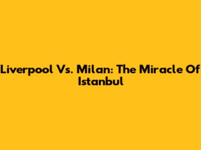Liverpool Vs. Milan: The Miracle Of Istanbul