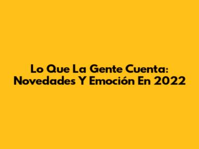 Lo Que La Gente Cuenta: Novedades Y Emoción En 2022