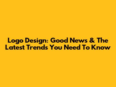 Logo Design: Good News & The Latest Trends You Need To Know