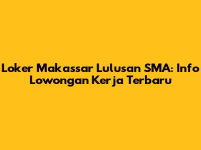 Loker Makassar Lulusan SMA: Info Lowongan Kerja Terbaru