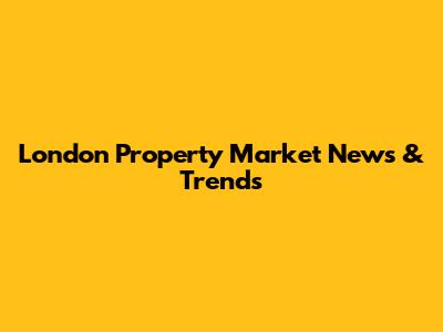 London Property Market News & Trends