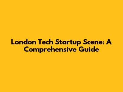London Tech Startup Scene: A Comprehensive Guide
