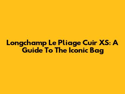 Longchamp Le Pliage Cuir XS: A Guide To The Iconic Bag