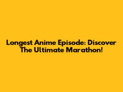 Longest Anime Episode: Discover The Ultimate Marathon!