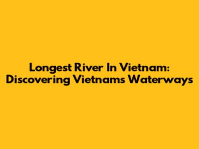 Longest River In Vietnam: Discovering Vietnam's Waterways