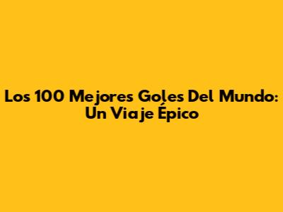 Los 100 Mejores Goles Del Mundo: Un Viaje Épico